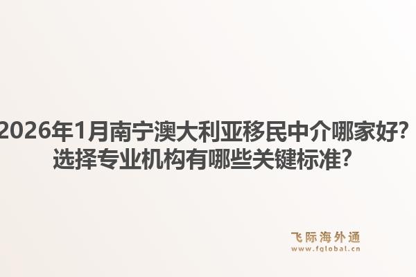 2026年1月南宁澳大利亚移民中介哪家好？选择专业机构有哪些关键标准？1.jpg