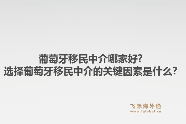 葡萄牙移民中介哪家好？选择葡萄牙移民中介的关键因素是什么？1.jpg