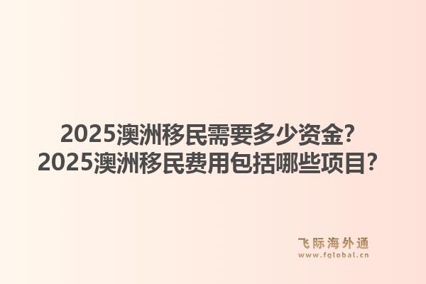 2025澳洲移民需要多少资金？2025澳洲移民费用包括哪些项目？1.jpg