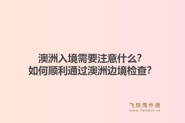 澳洲入境需要注意什么？如何顺利通过澳洲边境检查？1.jpg
