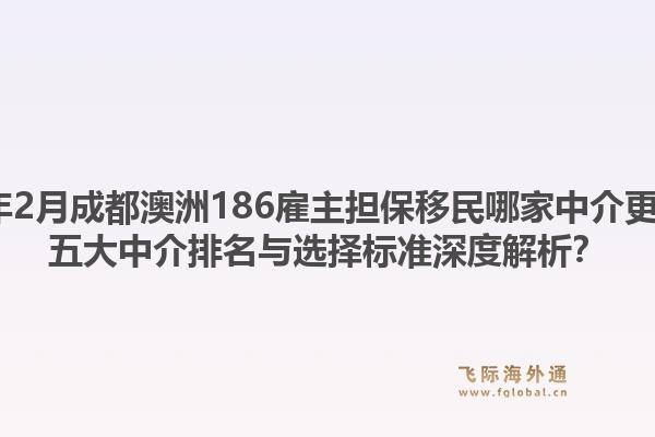 2026年2月成都澳洲186雇主担保移民哪家中介更靠谱？五大中介排名与选择标准深度解析？1.jpg