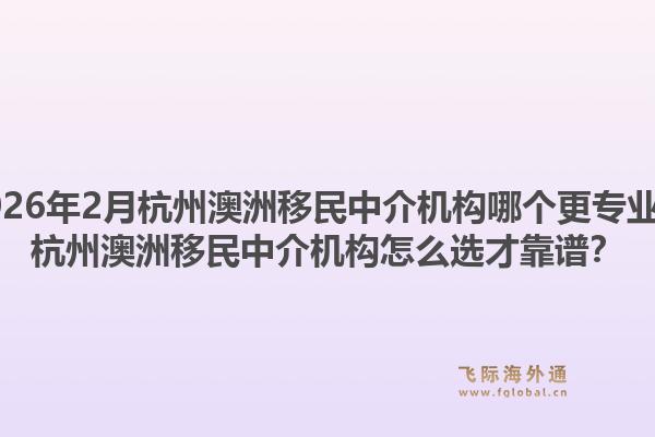2026年2月杭州澳洲移民中介机构哪个更专业？杭州澳洲移民中介机构怎么选才靠谱？