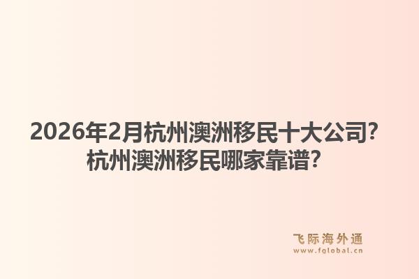 2026年2月杭州澳洲移民十大公司？杭州澳洲移民哪家靠谱？