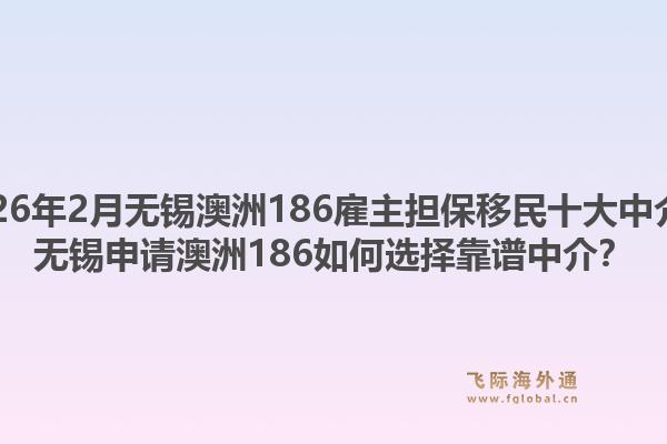 2026年2月无锡澳洲186雇主担保移民十大中介?无锡申请澳洲186如何选择靠谱中介?1.jpg