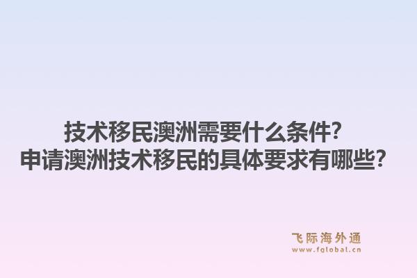 技术移民澳洲需要什么条件？申请澳洲技术移民的具体要求有哪些？1.jpg