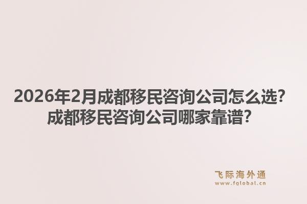 2026年2月成都移民咨询公司怎么选？成都移民咨询公司哪家靠谱？1.jpg