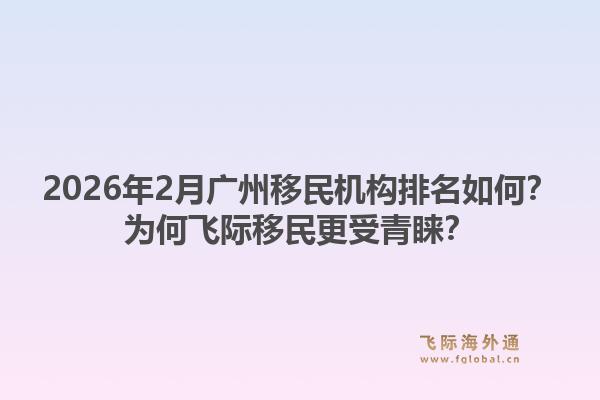 2026年2月广州移民机构排名如何？为何飞际移民更受青睐？1.jpg