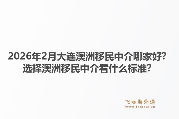 2026年2月大连澳洲移民中介哪家好？选择澳洲移民中介看什么标准？1.jpg