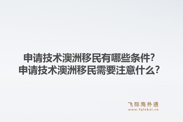 申请技术澳洲移民有哪些条件？申请技术澳洲移民需要注意什么？1.jpg