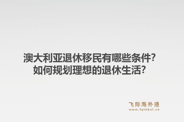 澳大利亚退休移民有哪些条件？如何规划理想的退休生活？1.jpg