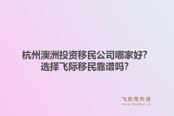 杭州澳洲投资移民公司哪家好？选择飞际移民靠谱吗？1.jpg