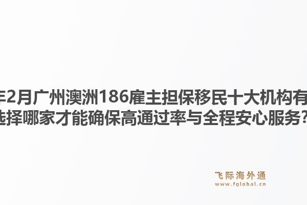 2026年2月广州澳洲186雇主担保移民十大机构有哪些？选择哪家才能确保高通过率与全程安心服务？1.jpg