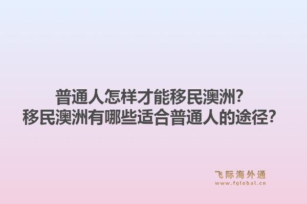 普通人怎样才能移民澳洲？移民澳洲有哪些适合普通人的途径？1.jpg