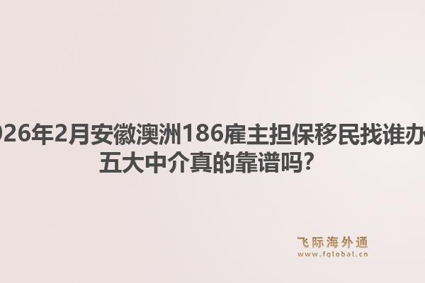 2026年2月安徽澳洲186雇主担保移民找谁办？五大中介真的靠谱吗？1.jpg