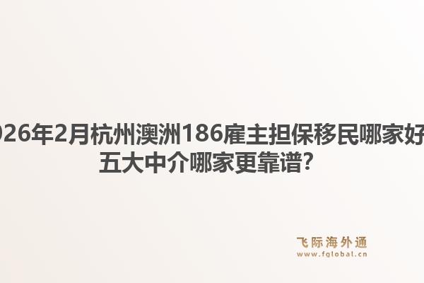 2026年2月杭州澳洲186雇主担保移民哪家好？五大中介哪家更靠谱？1.jpg