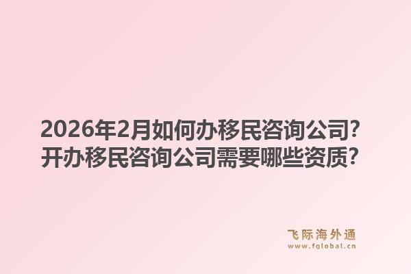 2026年2月如何办移民咨询公司?开办移民咨询公司需要哪些资质?1.jpg