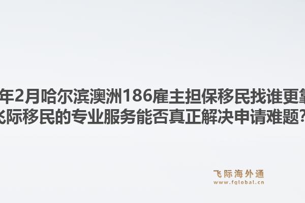2026年2月哈尔滨澳洲186雇主担保移民找谁更靠谱?飞际移民的专业服务能否真正解决申请难题?1.jpg