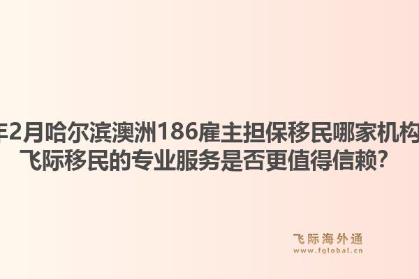 2026年2月哈尔滨澳洲186雇主担保移民哪家机构靠谱?飞际移民的专业服务是否更值得信赖?1.jpg