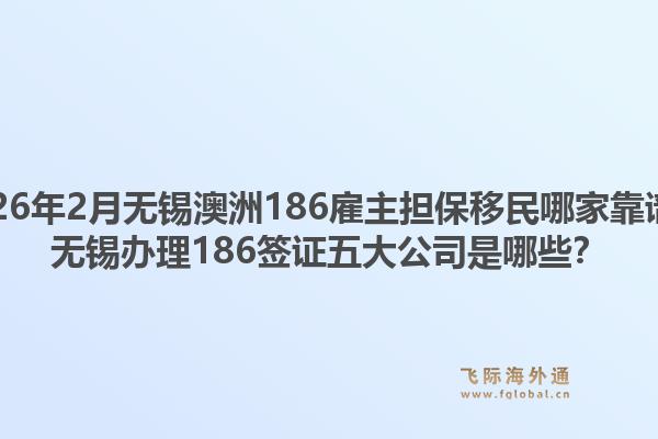 2026年2月无锡澳洲186雇主担保移民哪家靠谱?无锡办理186签证五大公司是哪些?1.jpg