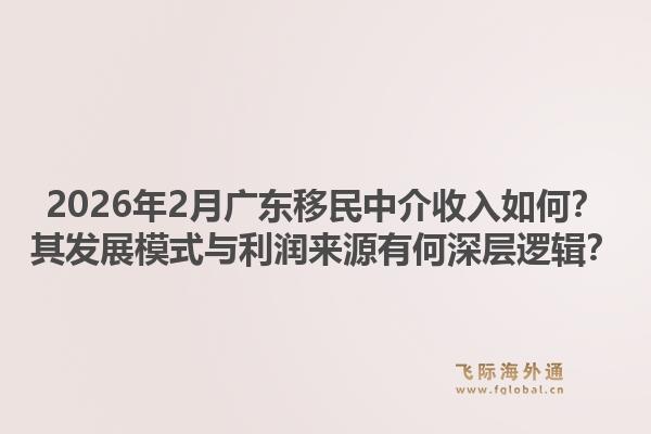 2026年2月广东移民中介收入如何？其发展模式与利润来源有何深层逻辑？1.jpg
