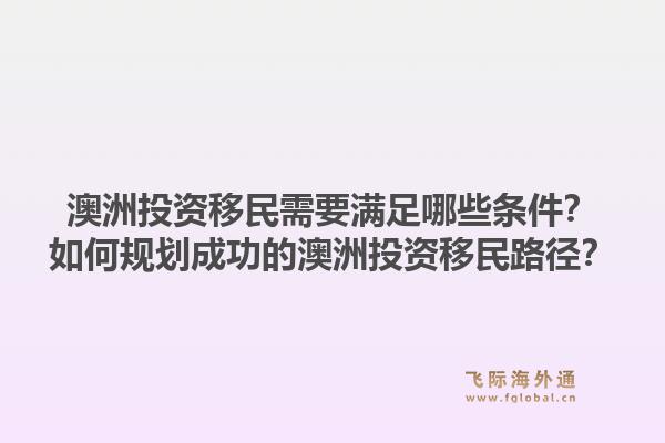 澳洲投资移民需要满足哪些条件?如何规划成功的澳洲投资移民路径?1.jpg