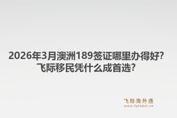 2026年3月澳洲189签证哪里办得好?飞际移民凭什么成首选?1.jpg
