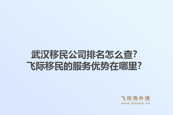 武汉移民公司排名怎么查？飞际移民的服务优势在哪里？1.jpg