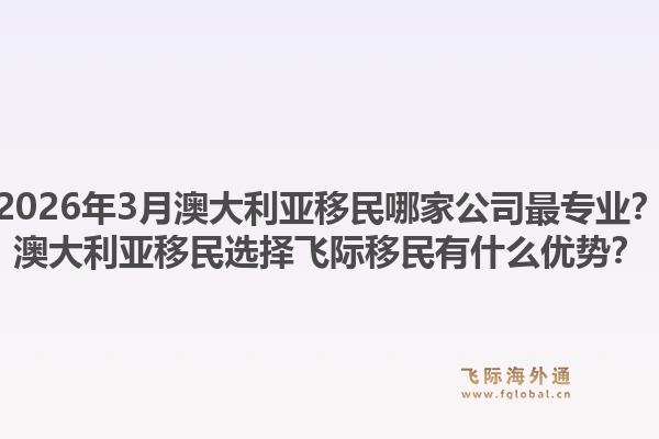2026年3月澳大利亚移民哪家公司最专业?澳大利亚移民选择飞际移民有什么优势?1.jpg