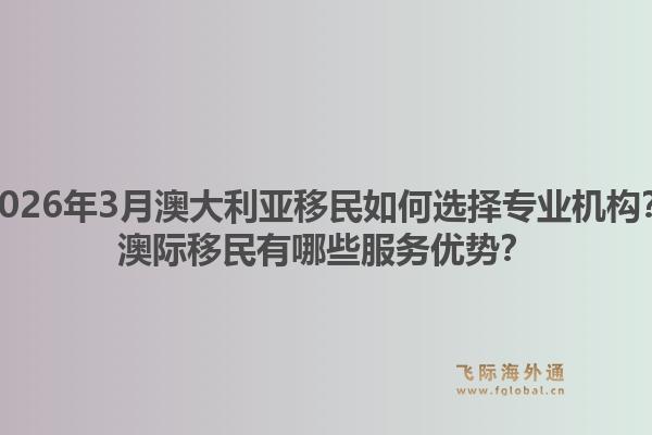 2026年3月澳大利亚移民如何选择专业机构？澳际移民有哪些服务优势？1.jpg