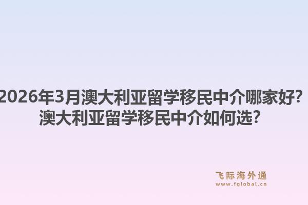 2026年3月澳大利亚留学移民中介哪家好？澳大利亚留学移民中介如何选？1.jpg