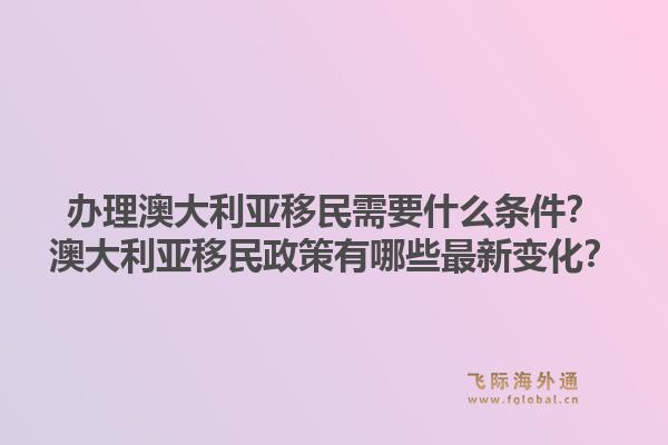 办理澳大利亚移民需要什么条件？澳大利亚移民政策有哪些最新变化？1.jpg