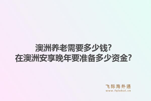 澳洲养老需要多少钱？在澳洲安享晚年要准备多少资金？1.jpg