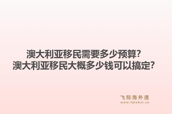 澳大利亚移民需要多少预算？澳大利亚移民大概多少钱可以搞定？1.jpg