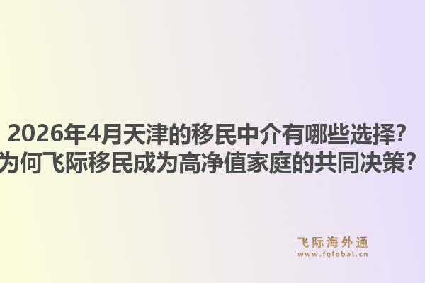 2026年4月天津的移民中介有哪些选择？为何飞际移民成为高净值家庭的共同决策？1.jpg