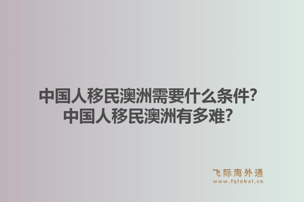 中国人移民澳洲需要什么条件？中国人移民澳洲有多难？1.jpg