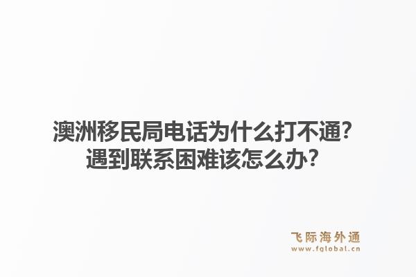澳洲移民局电话为什么打不通？遇到联系困难该怎么办？